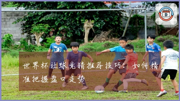 世界杯让球竞猜推荐技巧：如何精准把握盘口走势